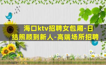 海口ktv招聘女包厢-日结照顾到新人-高端场所招聘